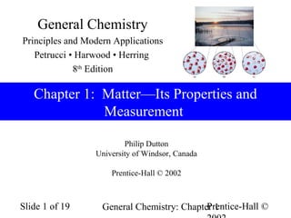 General Chemistry
Principles and Modern Applications
   Petrucci • Harwood • Herring
             8th Edition

   Chapter 1: Matter—Its Properties and
              Measurement

                         Philip Dutton
                 University of Windsor, Canada

                     Prentice-Hall © 2002



Slide 1 of 19                               Prentice-Hall ©
                   General Chemistry: Chapter 1
 