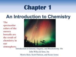 Chapter 1
  An Introduction to Chemistry
The
spectacular
colors of the
aurora
borealis are
the result of
chemistry in
our
atmosphere.
            Introduction to General, Organic, and Biochemistry 10e
                            John Wiley & Sons, Inc
                 Morris Hein, Scott Pattison, and Susan Arena
 
