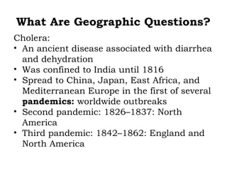 What Are Geographic Questions?
Cholera:
• An ancient disease associated with diarrhea
  and dehydration
• Was confined to India until 1816
• Spread to China, Japan, East Africa, and
  Mediterranean Europe in the first of several
  pandemics: worldwide outbreaks
• Second pandemic: 1826–1837: North
  America
• Third pandemic: 1842–1862: England and
  North America
 