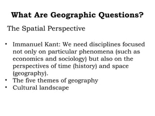 What Are Geographic Questions?
The Spatial Perspective

• Immanuel Kant: We need disciplines focused
  not only on particular phenomena (such as
  economics and sociology) but also on the
  perspectives of time (history) and space
  (geography).
• The five themes of geography
• Cultural landscape
 