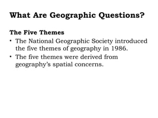 What Are Geographic Questions?

The Five Themes
• The National Geographic Society introduced
  the five themes of geography in 1986.
• The five themes were derived from
  geography’s spatial concerns.
 