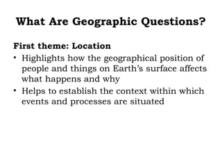 What Are Geographic Questions?

First theme: Location
• Highlights how the geographical position of
  people and things on Earth’s surface affects
  what happens and why
• Helps to establish the context within which
  events and processes are situated
 