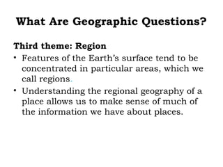 What Are Geographic Questions?

Third theme: Region
• Features of the Earth’s surface tend to be
  concentrated in particular areas, which we
  call regions.
• Understanding the regional geography of a
  place allows us to make sense of much of
  the information we have about places.
 
