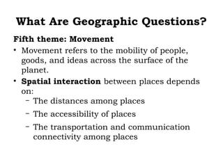 What Are Geographic Questions?
Fifth theme: Movement
• Movement refers to the mobility of people,
  goods, and ideas across the surface of the
  planet.
• Spatial interaction between places depends
  on:
   – The distances among places

  –   The accessibility of places
  –   The transportation and communication
      connectivity among places
 