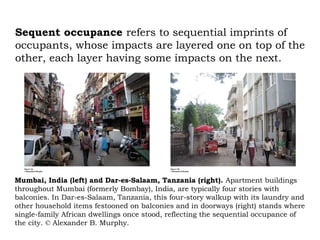 Sequent occupance refers to sequential imprints of
occupants, whose impacts are layered one on top of the
other, each layer having some impacts on the next.




Mumbai, India (left) and Dar-es-Salaam, Tanzania (right). Apartment buildings
throughout Mumbai (formerly Bombay), India, are typically four stories with
balconies. In Dar-es-Salaam, Tanzania, this four-story walkup with its laundry and
other household items festooned on balconies and in doorways (right) stands where
single-family African dwellings once stood, reflecting the sequential occupance of
the city. © Alexander B. Murphy.
 