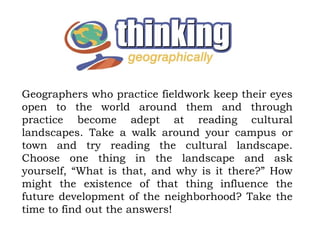 Geographers who practice fieldwork keep their eyes
open to the world around them and through
practice become adept at reading cultural
landscapes. Take a walk around your campus or
town and try reading the cultural landscape.
Choose one thing in the landscape and ask
yourself, “What is that, and why is it there?” How
might the existence of that thing influence the
future development of the neighborhood? Take the
time to find out the answers!
 