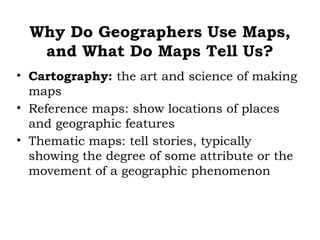 Why Do Geographers Use Maps,
   and What Do Maps Tell Us?
• Cartography: the art and science of making
  maps
• Reference maps: show locations of places
  and geographic features
• Thematic maps: tell stories, typically
  showing the degree of some attribute or the
  movement of a geographic phenomenon
 