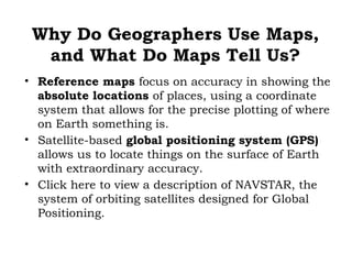 Why Do Geographers Use Maps,
  and What Do Maps Tell Us?
• Reference maps focus on accuracy in showing the
  absolute locations of places, using a coordinate
  system that allows for the precise plotting of where
  on Earth something is.
• Satellite-based global positioning system (GPS)
  allows us to locate things on the surface of Earth
  with extraordinary accuracy.
• Click here to view a description of NAVSTAR, the
  system of orbiting satellites designed for Global
  Positioning.
 
