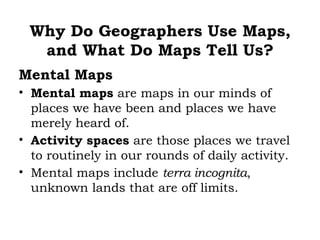 Why Do Geographers Use Maps,
  and What Do Maps Tell Us?
Mental Maps
• Mental maps are maps in our minds of
  places we have been and places we have
  merely heard of.
• Activity spaces are those places we travel
  to routinely in our rounds of daily activity.
• Mental maps include terra incognita,
  unknown lands that are off limits.
 