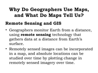 Why Do Geographers Use Maps,
  and What Do Maps Tell Us?
Remote Sensing and GIS
• Geographers monitor Earth from a distance,
  using remote sensing technology that
  gathers data at a distance from Earth’s
  surface.
• Remotely sensed images can be incorporated
  in a map, and absolute locations can be
  studied over time by plotting change in
  remotely sensed imagery over time.
 