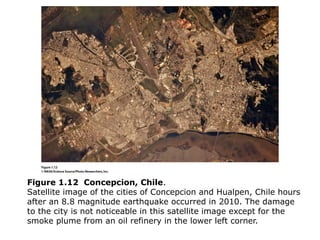 Figure 1.12 Concepcion, Chile.
Satellite image of the cities of Concepcion and Hualpen, Chile hours
after an 8.8 magnitude earthquake occurred in 2010. The damage
to the city is not noticeable in this satellite image except for the
smoke plume from an oil refinery in the lower left corner.
 