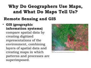 Why Do Geographers Use Maps,
    and What Do Maps Tell Us?
Remote Sensing and GIS
• GIS (geographic
  information systems)
  compare spatial data by
  creating digitized
  representations of the
  environment, combining
  layers of spatial data and
  creating maps in which
  patterns and processes are
  superimposed.
 