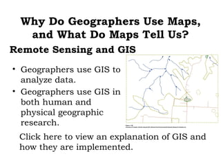 Why Do Geographers Use Maps,
  and What Do Maps Tell Us?
Remote Sensing and GIS
• Geographers use GIS to
  analyze data.
• Geographers use GIS in
  both human and
  physical geographic
  research.
 Click here to view an explanation of GIS and
 how they are implemented.
 