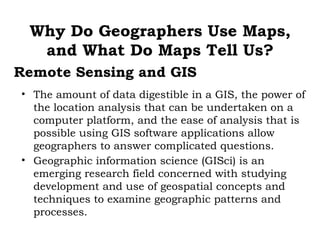 Why Do Geographers Use Maps,
  and What Do Maps Tell Us?
Remote Sensing and GIS
• The amount of data digestible in a GIS, the power of
  the location analysis that can be undertaken on a
  computer platform, and the ease of analysis that is
  possible using GIS software applications allow
  geographers to answer complicated questions.
• Geographic information science (GISci) is an
  emerging research field concerned with studying
  development and use of geospatial concepts and
  techniques to examine geographic patterns and
  processes.
 