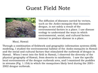 Guest Field Note

                             The diffusion of diseases carried by vectors,
                             such as the Aedes mosquito that transmits
                             dengue, is not solely a result of the
                             environmental factors in a place. I use disease
                             ecology to understand the ways in which
                             environmental, social, and cultural factors
                             interact to produce disease in a place.
        Maui, Hawaii
Through a combination of fieldwork and geographic information systems (GIS)
modeling, I studied the environmental habitat of the Aedes mosquito in Hawaii
and the social and cultural factors that stimulated the outbreak of dengue in
Hawaii. When I went into the field in Hawaii, I observed the diversity of the
physical geography of Hawaii, from deserts to rainforests. I saw the specific
local environments of the dengue outbreak area, and I examined the puddles
in streams (Fig. 1.15A) in which the mosquitoes likely bred during the 2001–
2002 dengue outbreak.
 