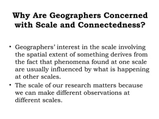 Why Are Geographers Concerned
 with Scale and Connectedness?

• Geographers’ interest in the scale involving
  the spatial extent of something derives from
  the fact that phenomena found at one scale
  are usually influenced by what is happening
  at other scales.
• The scale of our research matters because
  we can make different observations at
  different scales.
 