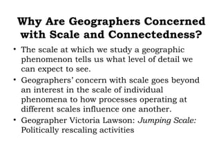 Why Are Geographers Concerned
with Scale and Connectedness?
• The scale at which we study a geographic
  phenomenon tells us what level of detail we
  can expect to see.
• Geographers’ concern with scale goes beyond
  an interest in the scale of individual
  phenomena to how processes operating at
  different scales influence one another.
• Geographer Victoria Lawson: Jumping Scale:
  Politically rescaling activities
 