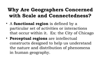 Why Are Geographers Concerned
with Scale and Connectedness?
• A functional region is defined by a
  particular set of activities or interactions
  that occur within it. Ex: the City of Chicago
• Perceptual regions are intellectual
  constructs designed to help us understand
  the nature and distribution of phenomena
  in human geography.
 