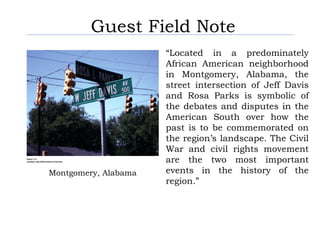 Guest Field Note
                      “Located in a predominately
                      African American neighborhood
                      in Montgomery, Alabama, the
                      street intersection of Jeff Davis
                      and Rosa Parks is symbolic of
                      the debates and disputes in the
                      American South over how the
                      past is to be commemorated on
                      the region’s landscape. The Civil
                      War and civil rights movement
                      are the two most important
Montgomery, Alabama   events in the history of the
                      region.”
 
