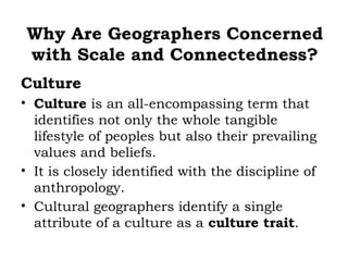 Why Are Geographers Concerned
with Scale and Connectedness?
Culture
• Culture is an all-encompassing term that
  identifies not only the whole tangible
  lifestyle of peoples but also their prevailing
  values and beliefs.
• It is closely identified with the discipline of
  anthropology.
• Cultural geographers identify a single
  attribute of a culture as a culture trait.
 