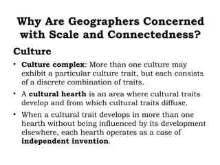 Why Are Geographers Concerned
 with Scale and Connectedness?
Culture
• Culture complex: More than one culture may
  exhibit a particular culture trait, but each consists
  of a discrete combination of traits.
• A cultural hearth is an area where cultural traits
  develop and from which cultural traits diffuse.
• When a cultural trait develops in more than one
  hearth without being influenced by its development
  elsewhere, each hearth operates as a case of
  independent invention.
 