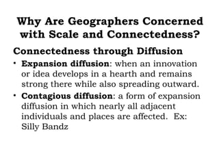 Why Are Geographers Concerned
with Scale and Connectedness?
Connectedness through Diffusion
• Expansion diffusion: when an innovation
  or idea develops in a hearth and remains
  strong there while also spreading outward.
• Contagious diffusion: a form of expansion
  diffusion in which nearly all adjacent
  individuals and places are affected. Ex:
  Silly Bandz
 