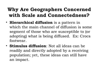 Why Are Geographers Concerned
with Scale and Connectedness?
• Hierarchical diffusion is a pattern in
  which the main channel of diffusion is some
  segment of those who are susceptible to (or
  adopting) what is being diffused. Ex: Crocs
  footwear.
• Stimulus diffusion: Not all ideas can be
  readily and directly adopted by a receiving
  population; yet, these ideas can still have
  an impact.
 