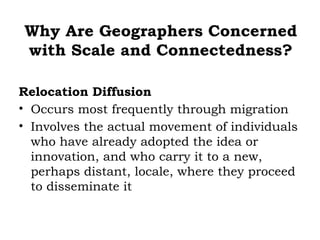 Why Are Geographers Concerned
with Scale and Connectedness?

Relocation Diffusion
• Occurs most frequently through migration
• Involves the actual movement of individuals
  who have already adopted the idea or
  innovation, and who carry it to a new,
  perhaps distant, locale, where they proceed
  to disseminate it
 