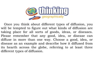 Once you think about different types of diffusion, you
will be tempted to figure out what kinds of diffusion are
taking place for all sorts of goods, ideas, or diseases.
Please remember that any good, idea, or disease can
diffuse in more than one way. Choose a good, idea, or
disease as an example and describe how it diffused from
its hearth across the globe, referring to at least three
different types of diffusion.
 