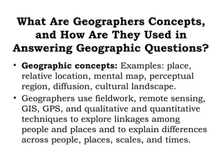 What Are Geographers Concepts,
   and How Are They Used in
Answering Geographic Questions?
• Geographic concepts: Examples: place,
  relative location, mental map, perceptual
  region, diffusion, cultural landscape.
• Geographers use fieldwork, remote sensing,
  GIS, GPS, and qualitative and quantitative
  techniques to explore linkages among
  people and places and to explain differences
  across people, places, scales, and times.
 