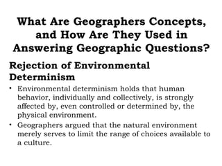 What Are Geographers Concepts,
    and How Are They Used in
 Answering Geographic Questions?
Rejection of Environmental
Determinism
• Environmental determinism holds that human
  behavior, individually and collectively, is strongly
  affected by, even controlled or determined by, the
  physical environment.
• Geographers argued that the natural environment
  merely serves to limit the range of choices available to
  a culture.
 