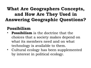 What Are Geographers Concepts,
   and How Are They Used in
Answering Geographic Questions?
Possibilism
• Possibilism is the doctrine that the
  choices that a society makes depend on
  what its members need and on what
  technology is available to them.
• Cultural ecology has been supplemented
  by interest in political ecology.
 