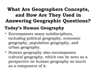 What Are Geographers Concepts,
   and How Are They Used in
Answering Geographic Questions?
Today’s Human Geography
• Encompasses many subdisciplines,
  including political geography, economic
  geography, population geography, and
  urban geography.
• Human geography also encompasses
  cultural geography, which can be seen as a
  perspective on human geography as much
  as a component of it.
 
