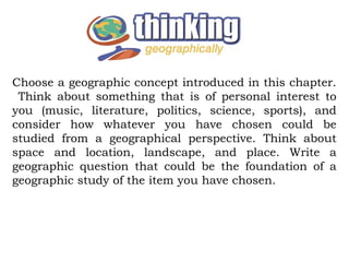Choose a geographic concept introduced in this chapter.
 Think about something that is of personal interest to
you (music, literature, politics, science, sports), and
consider how whatever you have chosen could be
studied from a geographical perspective. Think about
space and location, landscape, and place. Write a
geographic question that could be the foundation of a
geographic study of the item you have chosen.
 