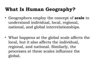 What Is Human Geography?
• Geographers employ the concept of scale to
  understand individual, local, regional,
  national, and global interrelationships.

• What happens at the global scale affects the
  local, but it also affects the individual,
  regional, and national. Similarly, the
  processes at these scales influence the
  global.
 