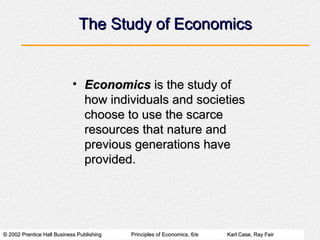 The Study of Economics


                            • Economics is the study of
                              how individuals and societies
                              choose to use the scarce
                              resources that nature and
                              previous generations have
                              provided.




© 2002 Prentice Hall Business Publishing   Principles of Economics, 6/e   Karl Case, Ray Fair
 