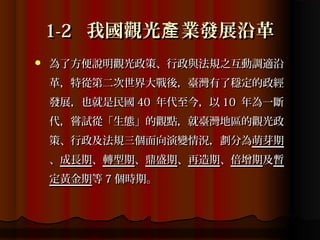 1-2 我國觀光產 業發展沿革
   為了方便說明觀光政策、行政與法規之互動調適沿
    革，特從第二次世界大戰後，臺灣有了穩定的政經
    發展，也就是民國 40 年代至今，以 10 年為一斷
    代，嘗試從「生態」的觀點，就臺灣地區的觀光政
    策、行政及法規三個面向演變情況，劃分為萌芽期
    、成長期、轉型期、鼎盛期、再造期、倍增期及暫
    定黃金期等 7 個時期。
 
