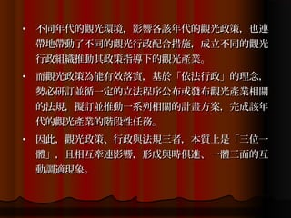 •   不同年代的觀光環境，影響各該年代的觀光政策，也連
    帶地帶動了不同的觀光行政配合措施，成立不同的觀光
    行政組織推動其政策指導下的觀光產業。
•   而觀光政策為能有效落實，基於「依法行政」的理念，
    勢必研訂並循一定的立法程序公布或發布觀光產業相關
    的法規，擬訂並推動一系列相關的計畫方案，完成該年
    代的觀光產業的階段性任務。
•   因此，觀光政策、行政與法規三者，本質上是「三位一
    體」，且相互牽連影響，形成與時俱進、一體三面的互
    動調適現象。
 