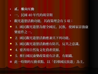 •   貳、橫 向互動
•   一、民國 40 年代的萌芽期
•   觀光遊憩活動功能，其政策理念有 5 項：
   1. 國民觀光遊憩為健全國民、民族，使國家富強康
    樂要件之一。
   2. 國民觀光遊憩活動應兼具下列功能。
   3. 國民觀光遊憩活動應有防共、反共之意識。
   4. 要善用自然及文化資產資源。
   5. 推行國民康樂政策要有計畫、有組織。
    此一時期的互動重點，以「倡導國民旅遊」為主。
 