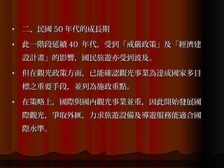 •   二、民國 50 年代的成長期
•   此一階段延續 40 年代，受到「戒嚴政策」及「經濟建
    設計畫」的影響，國民旅遊亦受到波及。
•   但在觀光政策方面，已能確認觀光事業為達成國家多目
    標之重要手段，並列為施政重點。
•   在策略上，國際與國內觀光事業並重，因此開始發展國
    際觀光，爭取外匯，力求旅遊設備及導遊服務能適合國
    際水準。
 