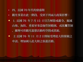 •   四、民國 70 年代的鼎盛期
•   觀光事業在此一階段，受到下列兩大政策影響：
   1. 民國 76 年 7 月 15 日宣告解除戒嚴令，縮減
    山地、海防、重要軍事設施管制範圍，或放寬管制
    ，擴增可供觀光遊憩活動的空間或資源。
   2. 民國 76 年 11 月 2 日開始受理赴大陸探親之
    申請，增加國人赴大陸之旅遊活動。
 