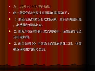 •   五、民國 80 年代的再造期
•   此一階段的特色要注意調適的問題如下：
   1. 鼎盛之後如果沒有危機意識，並妥善調適因應
    ，必然趨於盛極必衰。
   2. 觀光事業在整個大政治環境中，面臨政府再造
    及組織精簡。
   3. 配合民國 90 年開始全面實施週休二日、休閒
    權及國際化的觀光發展。
 