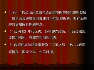    4. 80 年代必須注意觀光資源環境的整體規劃與發展
    ，風景區及遊樂區開發建設不能短視近利，要有永續
    經營與風險管理的理念。
   5. 民國 80 年代之後，各項觀光政策、行政及法規
    要體現國內、外觀光市場的供需。
   6. 政府在成功建設臺灣為「工業之島」後，以再造

    臺灣為「觀光之島」作為目標。
 