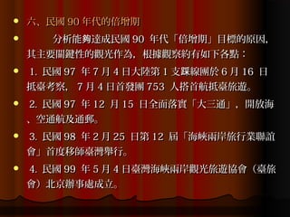    六、民國 90 年代的倍增期
      分析能夠達成民國 90 年代「倍增期」目標的原因，
    其主要關鍵性的觀光作為，根據觀察約有如下各點：
   1. 民國 97 年 7 月 4 日大陸第 1 支踩線團於 6 月 16 日
    抵臺考察， 7 月 4 日首發團 753 人搭首航抵臺旅遊。
   2. 民國 97 年 12 月 15 日全面落實「大三通」，開放海
    、空通航及通郵。
   3. 民國 98 年 2 月 25 日第 12 屆「海峽兩岸旅行業聯誼
    會」首度移師臺灣舉行。
   4. 民國 99 年 5 月 4 日臺灣海峽兩岸觀光旅遊協會（臺旅
    會）北京辦事處成立。
 