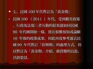    七、民國 100 年代暫訂為「黃金期」
•   民國 100 （ 2011 ）年代，受到觀光政策
    、行政及法規三者互動的結果就如同民國
    90 年代剛開始一樣，實在很難預知或論斷
    10 年後的政策成果。因此再度參考過去民
    國 90 年代暫訂「倍增期」的處理方式，仍
    以暫訂為「黃金期」介紹，藉資懸的以赴，
    共創榮景。
 