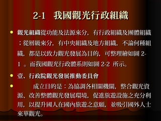 2-1 我國觀光行政組織
   觀光組織從功能及法源來分，有行政組織及團體組織
    ；從層級來分，有中央組織及地方組織，不論何種組
    織，都是以致力觀光發展為目的，可整理繪如圖 2-
    1 。而我國觀光行政體系則如圖 2-2 所示。
   壹、行政院觀光發展推動委員會
      成立目的是：為協調各相關機關，整合觀光資
    源、改善整體觀光發展環境，促進旅遊設施之充分利
    用，以提升國人在國內旅遊之意願，並吸引國外人士
    來華觀光。
 