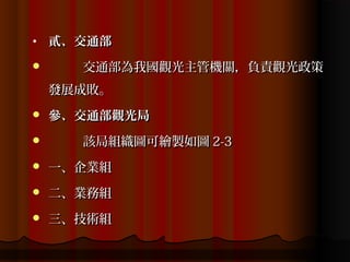 •   貳、交通部
     交通部為我國觀光主管機關，負責觀光政策
    發展成敗。
   參、交通部觀光局
     該局組織圖可繪製如圖 2-3
   一、企業組
   二、業務組
   三、技術組
 