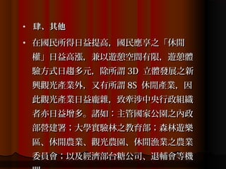 •   肆、其他
•   在國民所得日益提高，國民應享之「休閒
    權」日益高漲，兼以遊憩空間有限，遊憩體
    驗方式日趨多元，除所謂 3D 立體發展之新
    興觀光產業外，又有所謂 8S 休閒產業，因
    此觀光產業日益龐雜，致牽涉中央行政組織
    者亦日益增多。諸如：主管國家公園之內政
    部營建署；大學實驗林之教育部；森林遊樂
    區、休閒農業、觀光農園、休閒漁業之農業
    委員會；以及經濟部台糖公司、退輔會等機
 