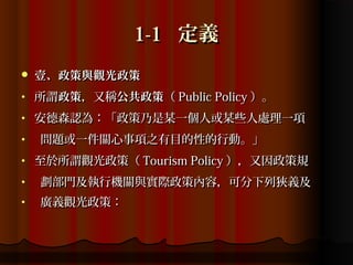 1-1 定義
   壹、政策與觀光政策
•   所謂政策，又稱公共政策（ Public Policy ）。
•   安德森認為：「政策乃是某一個人或某些人處理一項
•   問題或一件關心事項之有目的性的行動。」
•   至於所謂觀光政策（ Tourism Policy ），又因政策規
•   劃部門及執行機關與實際政策內容，可分下列狹義及
•   廣義觀光政策：
 
