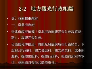 2-2 地方觀光行政組織
•   壹、各直轄市政府
•   一、臺北市政府
•   臺北市政府依據「臺北巿政府觀光委員會設置要
    點」，設觀光委員會。
•   另設觀光傳播局，將觀光發展與城市行銷結合，下
    設綜合行銷科、觀光發展科、觀光產業科、城市旅
    遊科、媒體出版科、媒體行政科、視聽資訊室等單
    位，並直屬設有臺北廣播電台。
 